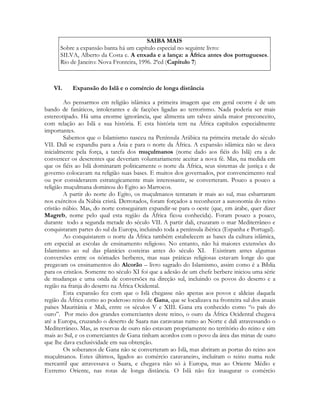 SAIBA MAIS
Sobre a expansão banta há um capítulo especial no seguinte livro:
SILVA, Alberto da Costa e. A enxada e a lança: a África antes dos portugueses.
Rio de Janeiro: Nova Fronteira, 1996. 2ªed (Capítulo 7)

VI.

Expansão do Islã e o comércio de longa distância

Ao pensarmos em religião islâmica a primeira imagem que em geral ocorre é de um
bando de fanáticos, intolerantes e de facções ligadas ao terrorismo. Nada poderia ser mais
estereotipado. Há uma enorme ignorância, que alimenta um talvez ainda maior preconceito,
com relação ao Islã e sua história. E esta história tem na África capítulos especialmente
importantes.
Sabemos que o Islamismo nasceu na Península Arábica na primeira metade do século
VII. Dali se expandiu para a Ásia e para o norte da África. A expansão islâmica não se dava
inicialmente pela força, a tarefa dos muçulmanos (nome dado aos fiéis do Islã) era a de
convencer os descrentes que deveriam voluntariamente aceitar a nova fé. Mas, na medida em
que os fiéis ao Islã dominaram politicamente o norte da África, seus sistemas de justiça e de
governo colocavam na religião suas bases. E muitos dos governados, por convencimento real
ou por considerarem estrategicamente mais interessante, se converteram. Pouco a pouco a
religião muçulmana dominou do Egito ao Marrocos.
A partir do norte do Egito, os muçulmanos tentaram ir mais ao sul, mas esbarraram
nos exércitos da Núbia cristã. Derrotados, foram forçados a reconhecer a autonomia do reino
cristão núbio. Mas, do norte conseguiram expandir-se para o oeste (que, em árabe, quer dizer
Magreb, nome pelo qual esta região da África ficou conhecida). Foram pouco a pouco,
durante todo a segunda metade do século VII. A partir dali, cruzaram o mar Mediterrâneo e
conquistaram partes do sul da Europa, incluindo toda a península ibérica (Espanha e Portugal).
Ao conquistarem o norte da África também estabelecem as bases da cultura islâmica,
em especial as escolas de ensinamento religioso. No entanto, não há maiores extensões do
Islamismo ao sul das planícies costeiras antes do século XI. Existiram antes algumas
conversões entre os nômades berberes, mas suas práticas religiosas estavam longe do que
pregavam os ensinamentos do Alcorão – livro sagrado do Islamismo, assim como é a Bíblia
para os cristãos. Somente no século XI foi que a adesão de um chefe berbere iniciou uma série
de mudanças e uma onda de conversões na direção sul, incluindo os povos do deserto e a
região na franja do deserto na África Ocidental.
Esta expansão fez com que o Islã chegasse não apenas aos povos e aldeias daquela
região da África como ao poderoso reino de Gana, que se localizava na fronteira sul dos atuais
países Mauritânia e Mali, entre os séculos V e XIII. Gana era conhecido como “o país do
ouro”. Por meio dos grandes comerciantes deste reino, o ouro da África Ocidental chegava
até a Europa, cruzando o deserto de Saara nas caravanas rumo ao Norte e dali atravessando o
Mediterrâneo. Mas, as reservas de ouro não estavam propriamente no território do reino e sim
mais ao Sul, e os comerciantes de Gana tinham acordos com o povo da área das minas de ouro
que lhe dava exclusividade em sua obtenção.
Os soberanos de Gana não se converteram ao Islã, mas abriram as portas do reino aos
muçulmanos. Estes últimos, ligados ao comércio caravaneiro, incluíram o reino numa rede
mercantil que atravessava o Saara, e chegava não só à Europa, mas ao Oriente Médio e
Extremo Oriente, nas rotas de longa distância. O Islã não fez inaugurar o comércio

 