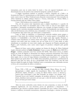 transaariano, pois este já existia desde há muito e fora em especial fortalecido com a
disseminação do uso do camelo como animal de transporte a partir do século V.
A religião muçulmana também se estendeu a Oriente, chegando até a Índia e às
fronteiras da China. E o pertencimento ao Islã fortaleceu este comércio e inseriu Gana, assim
como outros reinos da África Ocidental numa dimensão transcontinental. Uniu mercados da
África Ocidental às cidades italianas (Gênova e Veneza, sobretudo), ao Oriente Médio, à
Europa Oriental, indo até a Índia, China e Japão.
Como o Islã fortaleceu este comércio de longa distância?
Ora, um dos pontos mais importantes para a religião muçulmana é a questão da
formação de uma relação de irmandade entre os fiéis. Como se trata de uma religião sem
autoridades e hierarquias centralizadoras (diferente, por exemplo, da Igreja Católica), o fiel
fortalece sua fé e encontra orientação juntando-se a outros. Eventualmente, um estudioso, um
sábio do Islã funciona como referência, mas a irmandade é a base. E isto faz dos vínculos entre
os muçulmanos algo muito forte, que inclui apoio e compromisso.
Logo, ao aderir ao islamismo, os comerciantes entravam também nestes grupos, e
passavam a fazer parte das confrarias muçulmanas. E as normas quanto à honestidade nos
negócios e à hospitalidade a um irmão de fé em viagem eram algo sagrado. Portanto, o
comércio entre muçulmanos se tornava muito mais seguro. Além disso, um fiel do Islã faria
negócios com muito mais boa vontade com um seu irmão de fé. E mais ainda: as redes
muçulmanas se estendiam em rotas muito amplas, que chegavam até Pequim, passando por
Bagdá e pela Cashemira, entre outros tantos lugares de produtos cobiçados pelo grande
comércio.
Depois de Gana, outros reinos surgiram nas franjas do deserto da África Ocidental
(região chamada também de Sudão Ocidental). Foram os reinos de Mali(séculos XIII-XV) e
Songai – também conhecido como Gao (séculos XV-XVII). Além destes reinos, as cidades
hauçás (no norte da Nigéria) se destacaram nas relações comerciais transaarianas. Nos reinos
de Mali e Songai os soberanos se converteram ao Islã, fortalecendo ainda mais as conexões
desta região com as rotas de longa distância comandadas por muçulmanos. A política dos
Mansa (palavra que queria dizer ‘rei’ no Mali) atraiu mercadores, professores e profissionais de
diferentes área para seu reino, tal era a prosperidade local. Em Tombuctu, uma das mais
famosas cidades da região do Sudão Ocidental, entre as mercadorias mais valorizadas estavam
os livros, tal a concentração de sábios e estudiosos.
CURIOSIDADE
Entre 1324 a 1325, um soberano do Mali, chamado Mansa Mussa, fez uma
peregrinação à cidade sagrada dos muçulmanos: Meca. Esta cidade fica na
Península Arábica. Portanto, o cortejo do Mansa Mussa cruzou os desertos,
passou pelo Cairo(Egito) e pelo Mar Vermelho até chegar a seu destino. Sua
caravana levava cem camelos carregados de produtos preciosos. Ao chegar ao
Cairo, distribuiu tantos presentes em ouro que o valor do metal na cidade caiu e
ficou em baixa por muito tempo.
Além de serem conhecidos como destino de rotas comerciais, os reinos do Sudão
Ocidental englobavam, em suas fronteiras, povos de agricultores e mineradores – os
trabalhadores que criavam as grandes riquezas controladas por reis e nobres. Estas pessoas homens e mulheres, inventaram instrumentos, elaboraram tecnologias e sistemas de trabalho

 