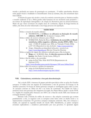 mundo e profunda em termos de penetração no continente. O tráfico aprofundou divisões
entre grupos locais e rivalidades se intensificaram. Estas já existiam, sim, mas assumiram faces
mais radicais.
A história de quase três séculos e meio de comércio escravista para as Américas mudou
o mundo ocidental. E fez a África perder vidas humanas em seu momento mais produtivo –
em termos de reprodução demográfica e de criação de alternativas para seu desenvolvimento.
Muito do que vimos acontecer em amplas áreas do continente, depois da longa história do
tráfico, não deixa de estar relacionado a este longo processo de espoliação.
SAIBA MAIS
Sobre o conceito de mundo atlântico
 THORNTON, J. A África e os africanos na formação do mundo
atlântico. 1400-1800. Rio de Janeiro: Campus, 2004.
Sobre o tráfico de escravos africanos para o Brasil
 MARQUESE, Rafael de Bivar. A dinâmica da escravidão no Brasil:
resistência, tráfico negreiro e alforrias, séculos XVII a XIX. Novos
estud. - CEBRAP. [online]. mar. 2006, no.74 [citado 03 Julio 2006],
p.107-123. Disponível no sítio da Scielo : http://www.scielo.br/
 Artigo : Klepsidra.net.klepsidra4/africa.doc , acessível em
http://www.klepsidra.net (Revista Virtual de História)
Sobre as regiões de origem dos africanos traficados para o Rio de Janeiro
 Mapa em : KARASH, Mary. A vida dos escravos no Rio de
Janeiro. São Paulo: Cia das Letras, 2000.p.53
Sobre o fim do tráfico e da escravidão
 artigo da Profª Dra. Hebe MATTOS (Departamento de
História/UFF):
http://www.jbonline.terra.com.br/destaques/500 anos/id4ma3.html
Sobre tráfico de escravos e política de reparações
 artigo de Edna Roland acessível em
http://www.mulheresnegras.org/doc/edna1

VIII. Colonialismo, resistências e luta pela descolonização
Até o século XIX o interesse de grupos privados prevalecia sobre as ações dos Estados
europeus. O tráfico fora um negócio de comerciantes e não de governos da Europa ou da
América escravista. Os locais de efetiva presença européia se restringiam quase todos à costa.
As exceções estavam na África do Sul e no norte do continente. Na Cidade do Cabo e
arredores havia uma presença dos imigrantes da região dos Países Baixos desde o século XVII.
E a Argélia foi ocupada pelos franceses em 1830 e até o final do século XIX estes lutaram até
conseguir dominar a região.
Durante toda a história do tráfico de escravos e das relações comerciais que corriam
paralelamente a este, os negócios com os europeus eram feitos entre os chefes locais e os
representantes comerciais. Os governos europeus raramente entravam. Mas, isto começou a
mudar, em especial na segunda metade do século XIX. Inicialmente, os países europeus
enviaram exploradores e estudiosos patrocinados por seus governos. E apoiaram alguns

 
