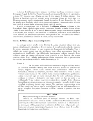 A história do tráfico de escravos africanos constituiu o mais longo e volumoso processo
de migração forçada da História. Para as Américas foram cerca de 11 milhões de escravizados,
e destes, 40% trazidos para o Brasil, em mais de três séculos de tráfico atlântico. Este
doloroso e duradouro processo histórico levou a presença africana ao nosso país e às
diferentes partes do mundo atingidas pela chegada dos cativos. E mais do que isso: fez com
que amplas áreas do planeta mantivessem contatos permanentes e sistemáticos com a África,
num ir e vir de pessoas, idéias, tecnologias, ritmos, visões de mundo...
E então nos deparamos com o fenômeno da diáspora africana. Africanos e afrodescendentes foram espalhados pelo mundo, contra suas vontades, retirados de suas aldeias,
cidades, de suas famílias e de sua terra natal. Não carregavam consigo nada além de si próprios
– seus corpos, suas tradições, suas memórias. E atualmente, culturas de matriz africana se
fazem presentes em diferentes sociedades no nosso planeta. Cabe a nós educadores conhecêlas e estudá-las para entender o mundo de ontem, de hoje e de amanhã.
História da África - alguns cuidados importantes
Ao começar nossos estudos sobre História da África estaremos lidando com uma
matéria-prima fascinante e delicada: os diversos matizes da nossa formação cultural, a memória
dos nossos ancestrais africanos - e suas heranças, tão longamente invisibilizadas. Todo o
cuidado será sempre pouco para não resvalarmos pelas trilhas aparentemente fáceis do
maniqueísmo, da simplificação e da folclorização. Vamos pensar então na prevenção destes
perigosos males que podem enfraquecer nossa percepção e nos distanciar dos nossos
objetivos. Alguns destes cuidados podem parecer óbvios, mas muitas vezes o aparentemente
óbvio merece ser re-visto e re-visitado, para refletirmos sobre ele.
Vamos lá...
1.
Os africanos e seus descendentes nascidos da diáspora no Novo Mundo
(as Américas, incluindo o Brasil) eram serem humanos, dotados de personalidade,
desejos, ímpetos, valores. Eram também seres contraditórios, dentro da sua
humanidade. Tinham seus interesses, seu olhar sobre si mesmo e sobre os outros.
Tinham sua experiência de vida - vinham muitas vezes de sociedades não-igualitárias na
África ou nasciam aqui em plena escravidão. Não há como uniformizar atitudes,
condutas e posturas e idealizarmos um negro sempre ao lado da justiça e da
solidariedade. O que podemos e devemos ressaltar são os exemplos destes valores de
humanidade, presentes em muitos, e injustamente negados e tornados invisíveis pela
sociedade dominante, durante tanto tempo. Mas sugerimos veementemente evitar
dividir o mundo em ‘brancos maus’ e ‘negros bons’, o que não ajuda a percebermos o
caráter complexo dos grupos humanos. A idéia é valorizar o positivo, mas sem
idealizar.
REFLEXÃO
O que entendemos por “valorizar o positivo?”
Trata-se de reconhecer entre as heranças africanas no Brasil estão
conhecimentos, condutas e visões de mundo. Os africanos e africanas trazidos como
escravos para o Brasil e trouxeram em suas memórias maneiras de se relacionar com
as pessoas, de celebrar, de preparar os alimentos, de lidar com a religiosidade, entre
outros aspectos, que marcaram profundamente nossa cultura e modo de ser. Nos
legaram, portanto, parte de sua civilização.

 