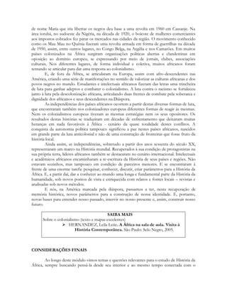 de nome Maria que iria libertar os negros deu base a uma revolta em 1960 em Cassanje. Na
área iorubá, no sudoeste da Nigéria, na década de 1920, o boicote de mulheres comerciantes
aos impostos cobrados fez parar os mercados nas cidades da região. O movimento conhecido
como os Mau Mau no Quênia fizeram uma revolta armada em forma de guerrilhas na década
de 1950, assim, entre outros lugares, no Congo Belga, na Argélia e nos Camarões. Em muitos
países colonizados na África surgiram organizações políticas abertas e clandestinas em
oposição ao domínio europeu, se expressando por meio de jornais, clubes, associações
culturais. Nos diferentes lugares, de forma individual e coletiva, muitos africanos foram
tentando se articular para dar uma resposta ao colonialismo.
E, de fora da África, se articularam na Europa, assim com afro-descendentes nas
América, criando uma série de manifestações no sentido de valorizar as culturas africanas e dos
povos negros no mundo. Estudantes e intelectuais africanos fizeram das letras uma trincheira
de luta para ganhar adeptos e combater o colonialismo. A luta contra o racismo se fortaleceu
junto à luta pela descolonização africana, articulando duas frentes de combate pela soberania e
dignidade dos africanos e seus descendentes na Diáspora.
As independências dos países africanos ocorrem a partir destas diversas formas de luta,
que encontraram também nos colonizadores europeus diferentes formas de reagir às mesmas.
Nem os colonialismos europeus tiveram as mesmas estratégias nem os seus opositores. Os
resultados destas histórias se traduziram em décadas de enfrentamento que deixaram muitas
heranças em nada favoráveis à África - cenário da quase totalidade destes conflitos. A
conquista da autonomia política tampouco significou a paz nestes países africanos, nascidos
em grande parte da luta anticolonial e não de uma construção de fronteiras que fosse fruto da
história local.
Ainda assim, as independências, sobretudo a partir dos anos sessenta do século XX,
representaram um marco na História mundial. Recuperados à sua condição de protagonistas na
sua própria terra, líderes africanos também se destacaram no cenário internacional. Intelectuais
e acadêmicos africanos encaminharam a re-escritura da História de seus países e regiões. Não
estavam sozinhos, mas tampouco em condição de parceiros menores. E se encontraram á
frente de uma enorme tarefa: pesquisar, conhecer, discutir, criar parâmetros para a História da
África. E, a partir daí, dar a conhecer ao mundo uma longa e fundamental parte da História da
humanidade, sob novos pontos de vista e enriquecida com relatos e fontes locais – revistas e
analisadas sob novos métodos.
E nós, na América marcada pela diáspora, passamos a ter, nesta recuperação de
memória histórica, novos parâmetros para a construção de nossa identidade. E, portanto,
novas bases para entender nosso passado, intervir no nosso presente e, assim, construir nosso
futuro.
SAIBA MAIS
Sobre o colonialismo (texto e mapas excelentes)
 HERNANDEZ, Leila Leite. A África na sala de aula. Visita à
História Contemporânea. São Paulo: Selo Negro, 2005.

CONSIDERAÇÕES FINAIS
Ao longo deste módulo vimos temas e questões relevantes para o estudo de História da
África, sempre buscando pensá-la desde seu interior e ao mesmo tempo conectada com o

 