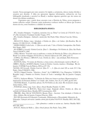 mundo. Nossa passagem por estes assuntos foi rápida e, certamente, deixou muitas dúvidas e
assuntos por abordar. A idéia era apresentar algumas informações, embasá-las em boa
bibliografia (atualizada e acessível no Brasil) e sinalizar algumas questões que são temas em
dentro dos debates acadêmico.
Esperamos que, a partir desse encontro com a História da África, novas perguntas e
muitas reflexões surjam. Somente assim poderemos conhecer melhor as áfricas que levamos
dentro de nós, como brasileiros e cidadãos do mundo.
BIBLIOGRAFIA BÁSICA
. BÂ, Amadou Hampate. “A palavra, memória viva na África” in Correio da UNESCO. Ano 1.
nº1, Rio de Janeiro: Fundação Getúlio Vargas, 1973.
. BÂ, Amadou Hampate. Amkouell, o menino fula. São Paulo: Palas Athena/Casa das Áfricas,
2003.
. BELLUCCI, Beluce (org.). Introdução à História da África e da Cultura Afro-Brasileira. Rio de
Janeiro: UCAM/CEAA – CCBB, 2003.
. HERNANDEZ, Leila Leite. A África na sala de aula. Visita à História Contemporânea. São Paulo:
Selo Negro, 2005.
. KI-ZERBO, J (coord). História Geral da África I – Metodologia e Pré-História da África. São Paulo:
Ática/UNESCO, 1982.
. LIMA, Mônica: “Fazendo soar os tambores: o ensino de História da África e dos africanos no
Brasil” in Cadernos Pedagógicos PENESB n.4,. Niterói: Editora da UFF, 2004, p.65-77.
. LOPES, Ana Mónica e ARNAUT, Luiz. História da África – uma introdução. Belo Horizonte:
Crisálida, 2005.
. MATTOS, Hebe. “O ensino de História e a luta contra a discriminação racial no Brasil”, in
ABREU, Martha e SOHIET, Rachel. Ensino de História. Conceitos, temáticas e Metodologia. Rio de
Janeiro: FAPERJ/Casa da Palavra, 2003, p.127-136.
.NIANE, D.T.(coord). História Geral da África IV – A África do século XII ao século XVI. São
Paulo: Ática/UNESCO, 1988.
. NETO, Edgard Ferreira. “História e Etnia”. In: CARDOSO, Ciro Flamarion, VAINFAS,
Ronaldo (orgs.). Domínios da História. Ensaios de Teoria e metodologia. Rio de Janeiro: Campus,
1997.
. OLIVA, Anderson Ribeiro. ”A História da África nos bancos escolares. Representações e
imprecisões da literatura didática” in Estudos Afro-Asiáticos, Ano 25, nº3, 2003. pp.421-461.
. OLIVER, Roland. A experiência africana. Da Pré-História aos dias atuais. Rio de Janeiro: Jorge
Zahar Editor, 1994.
. PANTOJA, Selma (org). Entre Áfricas e Brasil. Brasília: Paralelo 15, 2001.
. _____________ & ROCHA, Maria José (orgs). Rompendo silêncios. História da África nos
currículos da Educação Básica. Brasília: DP Comunicações, 2004
. PRIORE, Mary Del & VENÃNCIO, Renato Pinto. Ancestrais. Uma introdução à História da
África Atlântica. Rio de Janeiro, Campus/Elsevier, 2004.
. SECAD (Secretaria de Educação Continuada, Alfabetização e Diversidade)-Ministério da
Educação. Educação anti-racista: caminhos abertos pela lei federal 10.639/03. Brasília: MEC-SECAD,
2005.
. ______________________ . Ações afirmativas e combate ao racismo nas Américas. Brasília: MECSECAD, 2005.
. SOUZA. Marina de Mello e. África e Brasil africano. São Paulo: Ática, 2006.

 