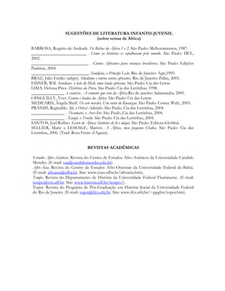 SUGESTÕES DE LITERATURA INFANTO-JUVENIL
(sobre temas de África)
BARBOSA, Rogério de Andrade. Os Bichos da África 1 e 2. São Paulo: Melhoramentos, 1987.
_________________________ . Como as histórias se espalharam pelo mundo. São Paulo: DCL,
2002.
__________________________ . Contos Africanos para crianças brasileiras. São Paulo: Edições
Paulinas, 2004.
__________________________. Sundjata, o Príncipe Leão. Rio de Janeiro: Agir,1995.
BRAZ, Júlio Emílio (adapt). Sikulume e outros contos africanos. Rio de Janeiro: Pallas, 2005.
EISNER, Will. Sundiata- o leão do Mali, uma lenda africana. São Paulo: Cia das Letras
LIMA, Heloisa Pires. Histórias da Preta. São Paulo: Cia das Letrinhas, 1998.
_______________ e outros . A semente que veio da África.Rio de janeiro: Salamandra, 2005.
OINGUILLY, Yves. Contos e lendas da África. São Paulo: Cia das Letras
MEDEARIS, Ângela Shelf. Os sete novelos. Um conto de Kwanzaa. São Paulo: Cossec Wafy, 2005.
PRANDI, Reginaldo. Ifá, o Orixá Adivinho. São Paulo, Cia das Letrinhas, 2004.
_______________ . Oxumaré, o Arco-Íris. São Paulo, Cia das Letrinhas, 2004.
_______________ . Xangô, o Trovão. São Paulo: Cia das Letrinhas, 2004.
SANTOS, Joel Rufino. Gosto de África: histórias de lá e daqui. São Paulo: Editora Globbal.
SELLIER, Marie e LESSAGE, Marion. A África, meu pequeno Chaka. São Paulo: Cia das
Letrinhas, 2006. (Trad: Rosa Freire d’Aguiar)
REVISTAS ACADÊMICAS
Estudos Afro-Asiáticos. Revista do Centro de Estudos Afro-Asiáticos da Universidade Candido
Mendes. (E-mail: eaa@candidomendes.edu.br).
Afro-Ásia. Revista do Centro de Estudos Afro-Orientais da Universidade Federal da Bahia.
(E-mail: afroasia@ufba.br. Site: www.ceao.ufba.br/afroasia.htm).
Tempo. Revista do Departamento de História da Universidade Federal Fluminense. (E-mail:
tempo@vm.uff.br. Site: www.historia.uff.br/tempo/).
Topoi. Revista do Programa de Pós-Graduação em História Social da Universidade Federal
do Rio de Janeiro. (E-mail: topoi@ifcs.ufrj.br. Site: www.ifcs.ufrj.br/~ppghis/topoi.htm).

 