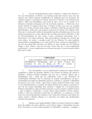 2.
O nosso desconhecimento sobre a história e a cultura dos africanos e
dos seus descendentes no Brasil e nas Américas pode fazer muitas vezes com que
optemos por utilizar esquemas simplificados de explicação para um fenômeno tão
complexo quanto a construção do racismo entre nós. O racismo é um fenômeno que
influiu e influi nas mentalidades, num modo de agir e de se ver no mundo. E as
diferentes sociedades interagiram com ele de diversas maneiras – o Brasil não tem a
mesma história de relações raciais que os Estados Unidos, para usar um exemplo
clássico. No entanto, durante muito tempo se defendeu a idéia de que aqui não havia
discriminação e, ainda, que o que separava as pessoas era ‘apenas’ sua condição social.
Hoje não só vemos pelos dados da demografia da pobreza brasileira que ela tem uma
inequívoca marca de cor, como sabemos que um olhar mais atento à História e á vida
do afro-descendentes no país revela a nossa convivência permanente com o
preconceito e seus efeitos perversos. Mas, para podermos enxergar isso tivemos que
ouvir relatos, ver dados e entender como foi esta História. Só assim pudemos
desnaturalizar as desigualdades e ver a face hostil do nosso ‘racismo envergonhado’. O
que isto quer dizer? Que devemos nos dedicar ao tema: estudar, ler, nos informar,
sempre e mais. Afinal, o que está em jogo é bem mais que a nossa competência
profissional, é o nosso compromisso com um país mais justo e com um mundo melhor
para todos e todas.

SAIBA MAIS
Sobre desigualdade racial no Brasil consulte o artigo de Ricardo
HENRIQUES: “Desigualdade racial no Brasil. Evolução das
condições de vida na década de 90”, na internet :
http://www.ipea.gov.br/pub/td/td_2001/td0807.pdf
3.
Nos acostumamos a ver as manifestações culturais de origem africana
confinadas ao reduto do chamado ‘folclore’. Este conceito de folclore que remete às
tradições e práticas culturais populares não tem em si nenhum aspecto que o
desqualifique, mas o olhar que foi estabelecido sobre o que chamamos de
‘manifestações folclóricas’ sim. E, sobretudo no mundo contemporâneo, em que a
modernidade está repleta de significados positivos, o folclore e o popular se identificam
não poucas vezes com o atraso – algo curioso, exótico, porém de menos valor. Logo,
se não problematizarmos a inserção da cultura africana neste registro, correremos o
risco de não criamos identidade nem estimular o orgulho de a ela pertencermos.
Podemos desmistificar a idéia de folclore presente no senso comum e também mostrar
o quão complexa e sofisticada é a nossa cultura negra brasileira. Envolve saberes,
técnicas e toda uma elaboração mental para ser elaborada e se expressar. E, assim
como nós, está em permanente mudança e não é nada óbvia. Podemos estar dando um
caráter restrito à História africana se a retivermos nos limites das manifestações
culturais mais aparentes.
4.
Faríamos uma viagem perdida à África se fossemos buscar lá as origens
puras das religiões de matriz africana, ou dos ritmos, danças e brincadeiras com que
hoje convivemos na nossa cultura popular. O candomblé, a capoeira, a congada, o

 