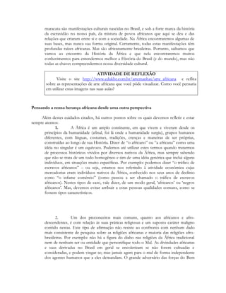 maracatu são manifestações culturais nascidas no Brasil, e sob a forte marca da história
da escravidão no nosso país, da mistura de povos africanos que aqui se deu e das
relações que criaram entre si e com a sociedade. Na África encontraremos algumas de
suas bases, mas nunca sua forma original. Certamente, todas estas manifestações têm
profundas raízes africanas. Mas são africanamente brasileiras. Portanto, saibamos que
vamos ao encontro da História da África e que nela encontraremos muitos
conhecimentos para entendermos melhor a História do Brasil (e do mundo), mas não
todas as chaves compreendermos nossa diversidade cultural.
ATIVIDADE DE REFLEXÃO
Visite o site http://www.edukbr.com.br/artemanhas/arte_africana e reflita
sobre as representações de arte africana que você pôde visualizar. Como você pensaria
em utilizar estas imagens nas suas aulas?

Pensando a nossa herança africana desde uma outra perspectiva
Além destes cuidados citados, há outros pontos sobre os quais devemos refletir e estar
sempre atentos:
1.
A África é um amplo continente, em que vivem e viveram desde os
princípios da humanidade (afinal, foi lá onde a humanidade surgiu), grupos humanos
diferentes, com línguas, costumes, tradições, crenças e maneiras de ser próprias,
construídas ao longo de sua História. Dizer de “o africano” ou “a africana” como uma
idéia no singular é um equívoco. Podemos até utilizar estes termos quando tratarmos
de processos históricos vividos por diversos nativos da África, mas sempre sabendo
que não se trata de um todo homogêneo e sim de uma idéia genérica que inclui alguns
indivíduos, em situações muito específicas. Por exemplo: podemos dizer “o tráfico de
escravos africanos” – ou seja, estamos nos referindo à atividade econômica cujas
mercadorias eram indivíduos nativos da África, conhecido nos seus anos de declínio
como “o infame comércio” (como passou a ser chamado o tráfico de escravos
africanos). Nestes tipos de caso, vale dizer, de um modo geral, ‘africanos’ ou ‘negros
africanos’. Mas, devemos evitar atribuir a estas pessoas qualidades comuns, como se
fossem tipos característicos.

2.
Um dos preconceitos mais comuns, quanto aos africanos e afrodescendentes, é com relação às suas práticas religiosas e um suposto caráter maligno
contido nestas. Este tipo de afirmação não resiste ao confronto com nenhum dado
mais consistente de pesquisa sobre as religiões africanas e maioria das religiões afrobrasileiras. Por exemplo: não há a figura do diabo nas religiões da África tradicional
nem de nenhum ser ou entidade que personifique todo o Mal. As divindades africanas
e suas derivadas no Brasil em geral se encolerizam se não forem cultuadas e
consideradas, e podem vingar-se; mas jamais agem para o mal de forma independente
dos agentes humanos que a eles demandam. O grande adversário das forças do Bem

 