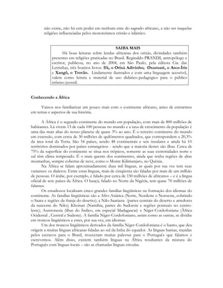 não existe, não há este poder em nenhum ente do sagrado africano, a não ser naquelas
religiões influenciadas pelos monoteísmos cristão e islâmico.
SAIBA MAIS
Há boas leituras sobre lendas africanas dos orixás, divindades também
presentes em religiões praticadas no Brasil. Reginaldo PRANDI, antropólogo e
escritor, publicou, no ano de 2004, em São Paulo, pela editora Cia. das
Letrinhas, três bonitos livros: Ifá, o Orixá Adivinho; Oxumaré, o Arco-Íris
e Xangô, o Trovão. Lindamente ilustrados e com uma linguagem acessível,
valem como leitura e material de uso didático-pedagógico para o público
infanto-juvenil.
Conhecendo a África
Vamos nos familiarizar um pouco mais com o continente africano, antes de entrarmos
em temas e aspectos de sua história.
A África é o segundo continente do mundo em população, com mais de 800 milhões de
habitantes. Lá vivem 13 de cada 100 pessoas no mundo e a taxa de crescimento da população é
uma das mais altas do nosso planeta: de quase 3% ao ano. É o terceiro continente do mundo
em extensão, com cerca de 30 milhões de quilômetros quadrados, que correspondem a 20,3%
da área total da Terra. São 54 países, sendo 48 continentais e seis insulares e ainda há 10
territórios dominados por países estrangeiros - sendo que a maioria destes são ilhas. Cerca de
75% da superfície do continente se situa nos trópicos, somente as suas extremidades norte e
sul têm clima temperado. É o mais quente dos continentes, ainda que tenha regiões de altas
montanhas, sempre cobertas de neve, como o Monte Kilimanjaro, no Quênia.
Na África se falam aproximadamente duas mil línguas, as quais por sua vez tem suas
variantes: os dialetos. Entre estas línguas, mais de cinqüenta são faladas por mais de um milhão
de pessoas. O árabe, por exemplo, é falado por cerca de 150 milhões de africanos – e é a língua
oficial de sete países da África. O hauçá, falado no Norte da Nigéria, tem quase 70 milhões de
falantes.
Os estudiosos localizam cinco grandes famílias lingüísticas na formação dos idiomas do
continente. As famílias lingüísticas são a Afro-Asiática (Norte, Nordeste e Noroeste, cobrindo
o Saara e regiões da franja do deserto); a Nilo-Saariana (partes centrais do deserto e arredores
da nascente do Nilo); Khoisan (Namíbia, partes do Sudoeste e regiões pontuais no centroleste); Austronesia (ilhas do Índico, em especial Madagascar) e Níger-Cordofoniana (África
Ocidental , Central e Sudeste). A família Níger-Cordofoniano, assim como as outras, se dividiu
em troncos lingüísticos e estes, por sua vez, em idiomas.
Um dos troncos lingüísticos derivados da família Níger-Cordofoniana é o banto, que deu
origem a muitas línguas africanas faladas ao sul da linha do equador. As línguas bantas, trazidas
pelos escravos para o Brasil, trouxeram muitas palavras para o Português que falamos e
escrevemos. Além disso, existem também línguas na África resultantes da mistura do
Português com línguas locais – são as chamadas línguas crioulas.

 