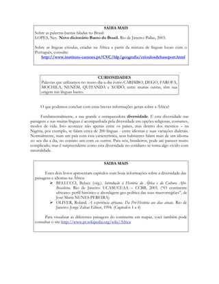 SAIBA MAIS
Sobre as palavras bantas faladas no Brasil:
LOPES, Ney. Novo dicionário Banto do Brasil. Rio de Janeiro: Pallas, 2003.
Sobre as línguas crioulas, criadas na África a partir da mistura de línguas locais com o
Português, consulte:
http://www.instituto-camoes.pt/CVC/hlp/geografia/crioulosdebaseport.html

CURIOSIDADES
Palavras que utilizamos no nosso dia-a-dia como CARIMBO, DEGO, FAROFA,
MOCHILA, NENÉM, QUITANDA e XODÓ, entre muitas outras, têm sua
origem nas línguas banto.
O que podemos concluir com estas breves informações gerais sobre a África?
Fundamentalmente, a sua grande e enriquecedora diversidade. E esta diversidade nas
paisagens e nas muitas línguas é acompanhada pela diversidade em opções religiosas, costumes,
modos de vida. Isto acontece não apenas entre os países, mas dentro dos mesmos – na
Nigéria, por exemplo, se falam cerca de 200 línguas - entre idiomas e suas variações dialetais.
Normalmente, num um país com esta característica, seus habitantes falam mais de um idioma
no seu dia a dia, no contato uns com os outros. Para nós, brasileiros, pode até parecer muito
complicado, mas é surpreendente como esta diversidade no cotidiano se torna algo vivido com
naturalidade.
SAIBA MAIS
Estes dois livros apresentam capítulos com boas informações sobre a diversidade das
paisagens e idiomas na África:
 BELLUCCI, Beluce (org.). Introdução à História da África e da Cultura AfroBrasileira. Rio de Janeiro: UCAM/CEAA – CCBB, 2003. (“O continente
africano: perfil histórico e abordagem geo-política das suas macrorregiões”, de
José Maria NUNES PEREIRA)
 OLIVER, Roland. A experiência africana. Da Pré-História aos dias atuais. Rio de
Janeiro: Jorge Zahar Editor, 1994. (Capítulos 1 a 4)
Para visualizar as diferentes paisagens do continente em mapas, você também pode
consultar o site http://www.pt.wikipedia.org/wiki/Africa

 