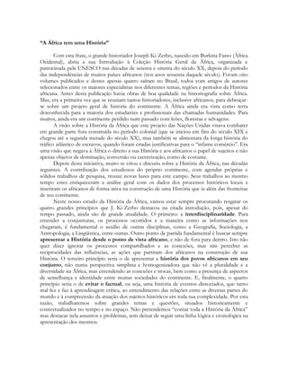 “A África tem uma História”
Com esta frase, o grande historiador Joseph Ki-Zerbo, nascido em Burkina Fasso (África
Ocidental), abriu a sua Introdução à Coleção História Geral da África, organizada e
patrocinada pela UNESCO nas décadas de setenta e oitenta do século XX, depois do período
das independências de muitos países africanos (nos anos sessenta daquele século). Foram oito
volumes publicados e destes apenas quatro saíram no Brasil, todos com artigos de autores
selecionados entre os maiores especialistas nos diferentes temas, regiões e períodos da História
africana. Antes desta publicação havia obras de boa qualidade na historiografia sobre África.
Mas, era a primeira vez que se reuniam tantos historiadores, inclusive africanos, para debruçarse sobre um projeto geral de história do continente. A África ainda era vista como terra
desconhecida para a maioria dos estudantes e profissionais das chamadas humanidades. Para
muitos, ainda era um continente perdido num passado com leões, florestas e selvagens.
A visão sobre a História da África que este projeto das Nações Unidas visava combater
em grande parte fora construída no período colonial (que se iniciou em fins do século XIX e
chegou até a segunda metade do século XX), mas também se alimentara da longa história do
tráfico atlântico de escravos, quando foram criadas justificativas para o “infame comércio”. Era
uma visão que negava à África o direito a sua História e aos africanos o papel de sujeitos e não
apenas objetos de dominação, conversão ou escravização, como de costume.
Depois desta iniciativa, muito se criou e discutiu sobre a História da África, nas décadas
seguintes. A contribuição dos estudiosos do próprio continente, com agendas próprias e
sólidos trabalhos de pesquisa, trouxe novas luzes para este campo. Seus trabalhos ao mesmo
tempo estes enriqueceram a análise geral com os dados dos processos históricos locais e
inseriram os africanos de forma ativa na construção de uma História que ia além das fronteiras
de seu continente.
Neste nosso estudo da História da África, vamos estar sempre procurando resgatar os
quatro grandes princípios que J. Ki-Zerbo destacou na citada introdução, pois, apesar do
tempo passado, ainda são de grande atualidade. O primeiro: a interdisciplinaridade. Para
entender a conjunturas, os processos ocorridos e a maneira como as informações nos
chegaram, é fundamental o auxílio de outras disciplinas, como a Geografia, Sociologia, a
Antropologia, a Lingüística, entre outras. Outro ponto de partida fundamental é buscar sempre
apresentar a História desde o ponto de vista africano, e não de fora para dentro. Isto não
quer dizer ignorar os processos compartilhados e as conexões, mas sim perceber as
reciprocidades das influências, as ações que partiram dos africanos na construção de sua
História. O terceiro princípio seria o de apresentar a história dos povos africanos em seu
conjunto, não numa perspectiva simplista e homogenizadora que não vê a pluralidade e a
diversidade na África, mas entendendo as conexões e trocas, bem como a presença de aspectos
de semelhança e identidade entre muitas sociedades do continente. E, finalmente, o quarto
princípio seria o de evitar o factual, ou seja, uma história de eventos dissociados, que tanto
mal fez e faz à aprendizagem crítica, ao entendimento das relações entre as diversas partes do
mundo e à compreensão da atuação dos sujeitos históricos em toda sua complexidade. Por esta
razão, trabalharemos sobre grandes temas e questões, situados historicamente e
contextualizados no tempo e no espaço. Não pretendemos “contar toda a História da África”
mas destacar nela assuntos e problemas, sem deixar de seguir uma linha lógica e cronológica na
apresentação dos mesmos.

 