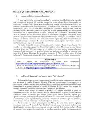 TEMAS E QUESTÕES DA HISTÓRIA AFRICANA
I.

África: onde nos tornamos humanos

A frase “A África é o berço da humanidade” é bastante conhecida. Ela nos faz recordar
que os primeiros registros de presença humana no nosso planeta foram encontrados no
continente africano. E não apenas a presença humana, mas de grupos humanos vivendo em
conjunto, buscando formas de sobrevivência e criando artefatos para isso. As pesquisas têm
demonstrado que a África teria sido o cenário das primeiras e fundamentais etapas da
evolução humana. Lá se encontraram vestígios dos primeiros hominídeos (antepassados dos
humanos) como os recentemente achados no Chade(em 2002), datados de 7 milhões de anos
atrás. E também foram descobertos muitos e importantes exemplares dos Homo habilis
(humano que produzia ferramentas e demonstrava raciocínio complexo), que viveram, entre 2
milhões e 2 milhões e meio de anos atrás, entre outros lugares na África, no desfiladeiro de
Olduvai(Tanzânia) – cenário de tantas descobertas arqueológicas importantes para o
conhecimento das origens da humanidade.
Há muitas discussões sobre como estes primeiros humanos foram se espalhando pelo
mundo, e se saíram da África como Homo erectus ou Homo sapiens. Mas, o que se pode afirmar
sem erro é que na África encontram-se os vestígios dos mais antigos antepassados dos
humanos. E que também é em território africano que puderam ser achadas as pistas de toda
uma série de tipos diferentes dos primeiros humanos. A África revelou para a História
informações fundamentais sobre a vida destes homens e mulheres que criaram a humanidade.
SABER MAIS
Sobre
a
origem
da
humanidade
na
África
(com
ilustrações):
http://www.bio2000.hpg.ig.com.br/origem_do_homem.htm
Sobre um importante sítio arqueológico na África (que é Patrimônio Mundial da
UNESCO) :http://wikipedia.org/wiki/Swartkrans

II.

A História da África e a crítica ao termo “pré-História”

Toda esta história tem, entre outras, duas conseqüências muito importantes: a primeira,
que revela que os estudos de campo feitos na África nos permitiram conhecer mais sobre o
processo de evolução humana. O território africano é, portanto, uma fonte para a história da
humanidade. E a segunda, por que os estudos de História da África sobre estes tempos tão
remotos também contribuíram para se rever o conceito de “pré-História”.
Durante muito tempo se marcou o começo dos tempos históricos a partir do
surgimento da escrita. Tal linha divisória deixava fora da História os povos que não criaram
formas de escrita. E marcava para sempre (como “gente fora da História”) aqueles que,
apesar de viverem no tempo da escrita bem difundida, não a utilizavam como meio de registro
e comunicação. E de alguma maneira, associava a ausência da escrita ao que era primitivo,
arcaico, quase perdido no tempo. Seria um tempo sem História?
As pesquisas nos sítios arqueológicos da África, de uma forma muito explícita,
mostraram que não. A chamada “pré-História” foi um tempo de muitas mudanças, de
criações, de inventos, de descobertas que revolucionaram a vida de homens e mulheres. Nada
de ser vista como um período onde os dias se sucediam iguais e no qual a história das relações

 