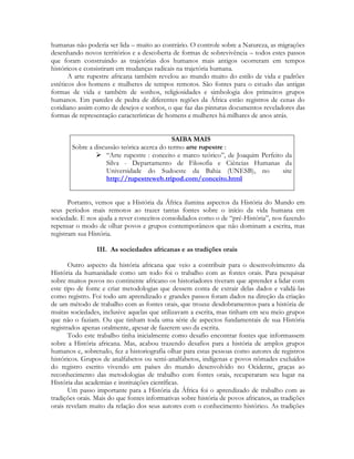 humanas não poderia ser lida – muito ao contrário. O controle sobre a Natureza, as migrações
desenhando novos territórios e a descoberta de formas de sobrevivência – todos estes passos
que foram construindo as trajetórias dos humanos mais antigos ocorreram em tempos
históricos e consistiram em mudanças radicais na trajetória humana.
A arte rupestre africana também revelou ao mundo muito do estilo de vida e padrões
estéticos dos homens e mulheres de tempos remotos. São fontes para o estudo das antigas
formas de vida e também de sonhos, religiosidades e simbologia dos primeiros grupos
humanos. Em paredes de pedra de diferentes regiões da África estão registros de cenas do
cotidiano assim como de desejos e sonhos, o que faz das pinturas documentos reveladores das
formas de representação características de homens e mulheres há milhares de anos atrás.
SAIBA MAIS
Sobre a discussão teórica acerca do termo arte rupestre :
 “Arte rupestre : conceito e marco teórico”, de Joaquim Perfeito da
Silva - Departamento de Filosofia e Ciências Humanas da
Universidade do Sudoeste da Bahia (UNESB), no
site
http://rupestreweb.tripod.com/conceito.html
Portanto, vemos que a História da África ilumina aspectos da História do Mundo em
seus períodos mais remotos ao trazer tantas fontes sobre o início da vida humana em
sociedade. E nos ajuda a rever conceitos consolidados como o de “pré-História”, nos fazendo
repensar o modo de olhar povos e grupos contemporâneos que não dominam a escrita, mas
registram sua História.
III. As sociedades africanas e as tradições orais
Outro aspecto da história africana que veio a contribuir para o desenvolvimento da
História da humanidade como um todo foi o trabalho com as fontes orais. Para pesquisar
sobre muitos povos no continente africano os historiadores tiveram que aprender a lidar com
este tipo de fonte e criar metodologias que dessem conta de extrair delas dados e validá-las
como registro. Foi todo um aprendizado e grandes passos foram dados na direção da criação
de um método de trabalho com as fontes orais, que trouxe desdobramentos para a história de
muitas sociedades, inclusive aquelas que utilizavam a escrita, mas tinham em seu meio grupos
que não o faziam. Ou que tinham toda uma série de aspectos fundamentais de sua História
registrados apenas oralmente, apesar de fazerem uso da escrita.
Todo este trabalho tinha inicialmente como desafio encontrar fontes que informassem
sobre a História africana. Mas, acabou trazendo desafios para a história de amplos grupos
humanos e, sobretudo, fez a historiografia olhar para estas pessoas como autores de registros
históricos. Grupos de analfabetos ou semi-analfabetos, indígenas e povos nômades excluídos
do registro escrito vivendo em países do mundo desenvolvido no Ocidente, graças ao
reconhecimento das metodologias de trabalho com fontes orais, recuperaram seu lugar na
História das academias e instituições científicas.
Um passo importante para a História da África foi o aprendizado de trabalho com as
tradições orais. Mais do que fontes informativas sobre história de povos africanos, as tradições
orais revelam muito da relação dos seus autores com o conhecimento histórico. As tradições

 