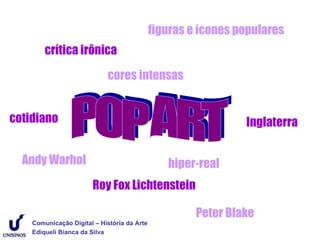 figuras e ícones populares
        crítica irônica

                            cores intensas


cotidiano                                                      Inglaterra


  Andy Warhol                                   hiper-real
                       Roy Fox Lichtenstein

                                                      Peter Blake
    Comunicação Digital – História da Arte
    Ediqueli Bianca da Silva
 