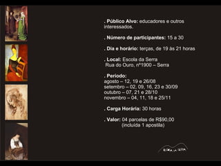 . Público Alvo:  educadores e outros interessados. . Número de participantes:  15 a 30  . Dia e horário:  terças, de 19 às 21 horas . Local:  Escola da Serra Rua do Ouro, nº1900 – Serra . Período:  agosto – 12, 19 e 26/08 setembro – 02, 09, 16, 23 e 30/09 outubro – 07, 21 e 28/10 novembro – 04, 11, 18 e 25/11 . Carga Horária:  30 horas . Valor:  04 parcelas de R$90,00 (incluída 1 apostila) 
