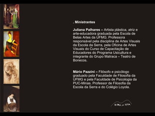 . Ministrantes Juliana Palhares –  Artista plástica, atriz e arte-educadora graduada pela Escola de Belas Artes da UFMG. Professora responsável pela disciplina de Artes Visuais da Escola da Serra, pela Oficina de Artes Visuais do Curso de Capacitação de Educadores do Programa Usicultura e integrante do Grupo Matraca – Teatro de Bonecos. Mário Pazzini –  Filósofo e psicólogo graduado pela Faculdade de Filosofia da UFMG e pela Faculdade de Psicologia da PUC-Minas. Professor de Filosofia da Escola da Serra e do Colégio Loyola.  