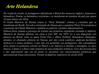 Arte Holandesa
Na virada do século, os portugueses defenderam o Brasil dos invasores ingleses, franceses e
holandeses. Porém, os holandeses resistiram e se instalaram no nordeste do país por quase
25 anos (início em 1624).
O Conde Maurício de Nassau trouxe à “Nova Holanda” artistas e cientistas que se
instalaram em Recife. Foi sob a orientação de Nassau que o arquiteto Pieter Post projetou a
construção da Cidade Maurícia e também os palácios e prédios administrativos.
Embora fosse comum a presença de artistas nas primeiras expedições enviadas à América,
Maurício de Nassau afirmou, em carta à Luiz XIV, em 1678, ter a sua disposição seis
pintores no Brasil, entre os quais Frans Post e Albert Eckhout. Holandeses, flamengos,
alemães, os chamados pintores de Nassau, por não serem católicos, puderam facilmente
dedicar-se a temas profanos, o que não era permitido aos portugueses. Em conseqüência
disso foram os primeiros artistas no Brasil e na América a abordar a paisagem, os tipos
étnicos, a fauna e a flora como temática de suas produções artísticas, livre dos preconceitos
e das superstições que era de praxe se encontrar nas representações pictóricas que
apresentavam temas americanos. Foram verdadeiros repórteres do século XVII.
 