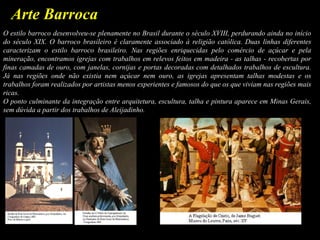 Arte Barroca
O estilo barroco desenvolveu-se plenamente no Brasil durante o século XVIII, perdurando ainda no início
do século XIX. O barroco brasileiro é claramente associado à religião católica. Duas linhas diferentes
caracterizam o estilo barroco brasileiro. Nas regiões enriquecidas pelo comércio de açúcar e pela
mineração, encontramos igrejas com trabalhos em relevos feitos em madeira - as talhas - recobertas por
finas camadas de ouro, com janelas, cornijas e portas decoradas com detalhados trabalhos de escultura.
Já nas regiões onde não existia nem açúcar nem ouro, as igrejas apresentam talhas modestas e os
trabalhos foram realizados por artistas menos experientes e famosos do que os que viviam nas regiões mais
ricas.
O ponto culminante da integração entre arquitetura, escultura, talha e pintura aparece em Minas Gerais,
sem dúvida a partir dos trabalhos de Aleijadinho.
 