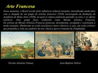 Arte Francesa
Nesse momento, o Brasil recebe forte influência cultural européia, intensificada ainda mais
com a chegada de um grupo de artistas franceses (1816) encarregado da fundação da
Academia de Belas Artes (1826), na qual os alunos poderiam aprender as artes e os ofícios
artísticos. Esse grupo ficou conhecido como Missão Artística Francesa.
Os artistas da Missão Artística Francesa pintavam, desenhavam, esculpiam e construíam à
moda européia. Obedeciam ao estilo neoclássico (novo clássico), u seja, um estilo artístico
que propunha a volta aos padrões da arte clássica (greco-romana) da Antigüidade.
Nicolas-Antonine Taunay Jean-Baptiste Debret
 