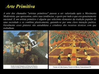 Arte Primitiva
A arte dos chamados "artistas primitivos" passou a ser valorizada após o Movimento
Modernista, que apresentou, entre suas tendências, o gosto por tudo o que era genuinamente
nacional. E um artista primitivo é alguém que seleciona elementos da tradição popular de
uma sociedade e os combina plasticamente, guiando-se por uma clara intenção poética.
Geralmente esses pintores são autodidatas e criadores dos recursos técnicos com que
trabalham.
 