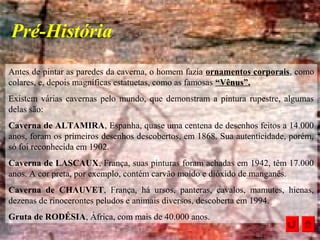 Antes de pintar as paredes da caverna, o homem fazia ornamentos corporais, como
colares, e, depois magníficas estatuetas, como as famosas “Vênus”.
Existem várias cavernas pelo mundo, que demonstram a pintura rupestre, algumas
delas são:
Caverna de ALTAMIRA, Espanha, quase uma centena de desenhos feitos a 14.000
anos, foram os primeiros desenhos descobertos, em 1868. Sua autenticidade, porém,
só foi reconhecida em 1902.
Caverna de LASCAUX, França, suas pinturas foram achadas em 1942, têm 17.000
anos. A cor preta, por exemplo, contém carvão moído e dióxido de manganês.
Caverna de CHAUVET, França, há ursos, panteras, cavalos, mamutes, hienas,
dezenas de rinocerontes peludos e animais diversos, descoberta em 1994.
Gruta de RODÉSIA, África, com mais de 40.000 anos.
Pré-História
 