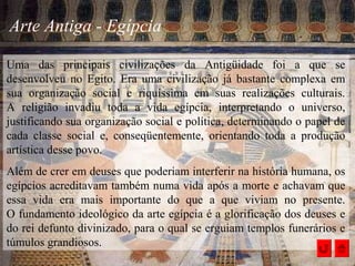 Arte Antiga - Egípcia
Uma das principais civilizações da Antigüidade foi a que se
desenvolveu no Egito. Era uma civilização já bastante complexa em
sua organização social e riquíssima em suas realizações culturais.
A religião invadiu toda a vida egípcia, interpretando o universo,
justificando sua organização social e política, determinando o papel de
cada classe social e, conseqüentemente, orientando toda a produção
artística desse povo.
Além de crer em deuses que poderiam interferir na história humana, os
egípcios acreditavam também numa vida após a morte e achavam que
essa vida era mais importante do que a que viviam no presente.
O fundamento ideológico da arte egípcia é a glorificação dos deuses e
do rei defunto divinizado, para o qual se erguiam templos funerários e
túmulos grandiosos.
 