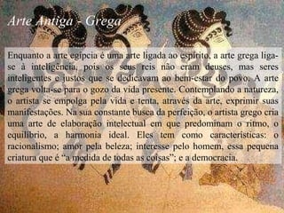 Arte Antiga - Grega
Enquanto a arte egípcia é uma arte ligada ao espírito, a arte grega liga-
se à inteligência, pois os seus reis não eram deuses, mas seres
inteligentes e justos que se dedicavam ao bem-estar do povo. A arte
grega volta-se para o gozo da vida presente. Contemplando a natureza,
o artista se empolga pela vida e tenta, através da arte, exprimir suas
manifestações. Na sua constante busca da perfeição, o artista grego cria
uma arte de elaboração intelectual em que predominam o ritmo, o
equilíbrio, a harmonia ideal. Eles tem como características: o
racionalismo; amor pela beleza; interesse pelo homem, essa pequena
criatura que é “a medida de todas as coisas”; e a democracia.
 