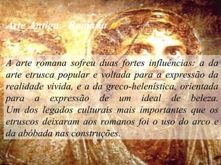 Arte Antiga - Romana
A arte romana sofreu duas fortes influências: a da
arte etrusca popular e voltada para a expressão da
realidade vivida, e a da greco-helenística, orientada
para a expressão de um ideal de beleza.
Um dos legados culturais mais importantes que os
etruscos deixaram aos romanos foi o uso do arco e
da abóbada nas construções.
 