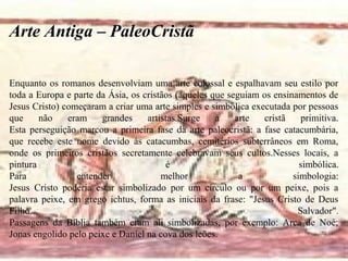 Enquanto os romanos desenvolviam uma arte colossal e espalhavam seu estilo por
toda a Europa e parte da Ásia, os cristãos (aqueles que seguiam os ensinamentos de
Jesus Cristo) começaram a criar uma arte simples e simbólica executada por pessoas
que não eram grandes artistas.Surge a arte cristã primitiva.
Esta perseguição marcou a primeira fase da arte paleocristã: a fase catacumbária,
que recebe este nome devido às catacumbas, cemitérios subterrâneos em Roma,
onde os primeiros cristãos secretamente celebravam seus cultos.Nesses locais, a
pintura é simbólica.
Para entender melhor a simbologia:
Jesus Cristo poderia estar simbolizado por um círculo ou por um peixe, pois a
palavra peixe, em grego ichtus, forma as iniciais da frase: "Jesus Cristo de Deus
Filho Salvador".
Passagens da Bíblia também eram ali simbolizadas, por exemplo: Arca de Noé;
Jonas engolido pelo peixe e Daniel na cova dos leões.
Arte Antiga – PaleoCristã
 