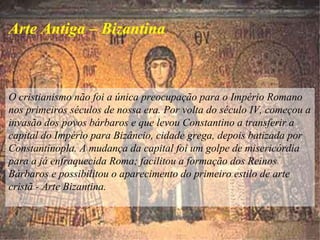O cristianismo não foi a única preocupação para o Império Romano
nos primeiros séculos de nossa era. Por volta do século IV, começou a
invasão dos povos bárbaros e que levou Constantino a transferir a
capital do Império para Bizâncio, cidade grega, depois batizada por
Constantinopla. A mudança da capital foi um golpe de misericórdia
para a já enfraquecida Roma; facilitou a formação dos Reinos
Bárbaros e possibilitou o aparecimento do primeiro estilo de arte
cristã - Arte Bizantina.
Arte Antiga – Bizantina
 