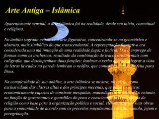 Arte Antiga – Islâmica
Aparentemente sensual, a arte islâmica foi na realidade, desde seu início, conceitual
e religiosa.
No âmbito sagrado evitou-se a arte figurativa, concentrando-se no geométrico e
abstrato, mais simbólico do que transcendental. A representação figurativa era
considerada uma má imitação de uma realidade fugaz e fictícia. Daí o emprego de
formas como os arabescos, resultado da combinação de traços ornamentais com
caligrafia, que desempenham duas funções: lembrar o verbo divino e alegrar a vista.
As letras lavradas na parede lembram o neófito, que contempla uma obra feita para
Deus.
Na complexidade de sua análise, a arte islâmica se mostra, no início, como
exclusividade das classes altas e dos príncipes mecenas, que eram os únicos
economicamente capazes de construir mesquitas, mausoléus e mosteiros. No entanto,
na função de governantes e guardiões do povo e conscientes da importância da
religião como base para a organização política e social, eles realizavam suas obras
para a comunidade de acordo com os preceitos muçulmanos: oração, esmola, jejum e
peregrinação.
 