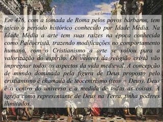 Em 476, com a tomada de Roma pelos povos bárbaros, tem
início o período histórico conhecido por Idade Média. Na
Idade Média a arte tem suas raízes na época conhecida
como Paleocristã, trazendo modificações no comportamento
humano, com o Cristianismo a arte se voltou para a
valorização do espírito. Os valores da religião cristã vão
impregnar todos os aspectos da vida medieval. A concepção
de mundo dominada pela figura de Deus proposto pelo
cristianismo é chamada de teocentrismo (teos = Deus). Deus
é o centro do universo e a medida de todas as coisas. A
igreja como representante de Deus na Terra, tinha poderes
ilimitados.
 