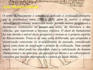 O termo Renascimento é comumente aplicado à civilização européia
que se desenvolveu entre 1300 e 1650. Além de reviver a antiga
cultura greco-romana, ocorreram nesse período muitos progressos e
incontáveis realizações no campo das artes, da literatura e das
ciências, que superaram a herança clássica. O ideal do humanismo
foi sem duvida o móvel desse progresso e tornou-se o próprio espírito
do Renascimento. Trata-se de uma volta deliberada, que propunha a
ressurreição consciente (o re-nascimento) do passado, considerado
agora como fonte de inspiração e modelo de civilização. Num sentido
amplo, esse ideal pode ser entendido como a valorização do homem
(Humanismo) e da natureza, em oposição ao divino e ao sobrenatural,
conceitos que haviam impregnado a cultura da Idade Média.
Arte Renascentista
 
