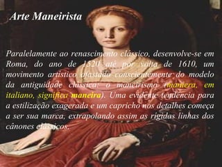 Paralelamente ao renascimento clássico, desenvolve-se em
Roma, do ano de 1520 até por volta de 1610, um
movimento artístico afastado conscientemente do modelo
da antiguidade clássica: o maneirismo (maniera, em
italiano, significa maneira). Uma evidente tendência para
a estilização exagerada e um capricho nos detalhes começa
a ser sua marca, extrapolando assim as rígidas linhas dos
cânones clássicos.
Arte Maneirista
 