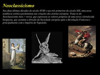 Nas duas últimas décadas do século XVIII e nas três primeiras do século XIX, uma nova
tendência estética predominou nas criações dos artistas europeus. Trata-se do
Neoclassicismo (neo = novo), que expressou os valores próprios de uma nova e fortalecida
burguesia, que assumiu a direção da Sociedade européia após a Revolução Francesa e
principalmente com o Império de Napoleão.
Neoclassicismo
 