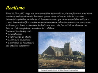 Entre 1850 e 1900 surge nas artes européias, sobretudo na pintura francesa, uma nova
tendência estética chamada Realismo, que se desenvolveu ao lado da crescente
industrialização das sociedades. O homem europeu, que tinha aprendido a utilizar o
conhecimento científico e a técnica para interpretar e dominar a natureza, convenceu-
se de que precisava ser realista, inclusive em suas criações artísticas, deixando de
lado as visões subjetivas e emotivas da realidade.
São características gerais:
* o cientificismo
* a valorização do objeto
* o sóbrio e o minucioso
* a expressão da realidade e
dos aspectos descritivos
Realismo
 