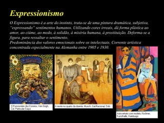 O Expressionismo é a arte do instinto, trata-se de uma pintura dramática, subjetiva,
“expressando” sentimentos humanos. Utilizando cores irreais, dá forma plástica ao
amor, ao ciúme, ao medo, à solidão, à miséria humana, à prostituição. Deforma-se a
figura, para ressaltar o sentimento.
Predominância dos valores emocionais sobre os intelectuais. Corrente artística
concentrada especialmente na Alemanha entre 1905 e 1930.
Expressionismo
 