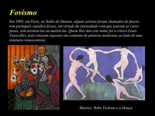 Em 1905, em Paris, no Salão de Outono, alguns artistas foram chamados de fauves
(em português significa feras), em virtude da intensidade com que usavam as cores
puras, sem misturá-las ou matizá-las. Quem lhes deu este nome foi o crítico Louis
Vauxcelles, pois estavam expostas um conjunto de pinturas modernas ao lado de uma
estatueta renascentista.
Fovismo
Matisse: Robe Violetas e a Dança
 