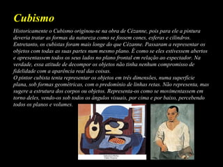 Historicamente o Cubismo originou-se na obra de Cézanne, pois para ele a pintura
deveria tratar as formas da natureza como se fossem cones, esferas e cilindros.
Entretanto, os cubistas foram mais longe do que Cézanne. Passaram a representar os
objetos com todas as suas partes num mesmo plano. É como se eles estivessem abertos
e apresentassem todos os seus lados no plano frontal em relação ao espectador. Na
verdade, essa atitude de decompor os objetos não tinha nenhum compromisso de
fidelidade com a aparência real das coisas.
O pintor cubista tenta representar os objetos em três dimensões, numa superfície
plana, sob formas geométricas, com o predomínio de linhas retas. Não representa, mas
sugere a estrutura dos corpos ou objetos. Representa-os como se movimentassem em
torno deles, vendo-os sob todos os ângulos visuais, por cima e por baixo, percebendo
todos os planos e volumes.
Cubismo
 