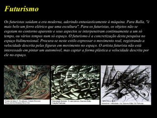 Os futuristas saúdam a era moderna, aderindo entusiasticamente à máquina. Para Balla, "é
mais belo um ferro elétrico que uma escultura". Para os futuristas, os objetos não se
esgotam no contorno aparente e seus aspectos se interpenetram continuamente a um só
tempo, ou vários tempos num só espaço. O futurismo é a concretização desta pesquisa no
espaço bidimensional. Procura-se neste estilo expressar o movimento real, registrando a
velocidade descrita pelas figuras em movimento no espaço. O artista futurista não está
interessado em pintar um automóvel, mas captar a forma plástica a velocidade descrita por
ele no espaço.
Futurismo
 