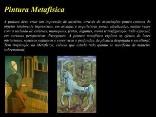 A pintura deve criar um impressão de mistério, através de associações pouco comuns de
objetos totalmente imprevistos, em arcadas e arquiteturas puras, idealizadas, muitas vezes
com a inclusão de estátuas, manequins, frutas, legumes, numa transfiguração toda especial,
em curiosas perspectivas divergentes. A pintura metafísica explora os efeitos de luzes
misteriosas, sombras sedutoras e cores ricas e profundas, de plástica despojada e escultural.
Tem inspiração na Metafísica, ciência que estuda tudo quanto se manifesta de maneira
sobrenatural.
Pintura Metafísica
 