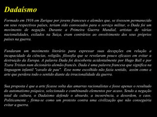 Formado em 1916 em Zurique por jovens franceses e alemães que, se tivessem permanecido
em seus respectivos países, teriam sido convocados para o serviço militar, o Dada foi um
movimento de negação. Durante a Primeira Guerra Mundial, artistas de várias
nacionalidades, exilados na Suíça, eram contrários ao envolvimento dos seus próprios
países na guerra.
Fundaram um movimento literário para expressar suas decepções em relação a
incapacidade da ciências, religião, filosofia que se revelaram pouco eficazes em evitar a
destruição da Europa. A palavra Dada foi descoberta acidentalmente por Hugo Ball e por
Tzara Tristan num dicionário alemão-francês. Dada é uma palavra francesa que significa na
linguagem infantil "cavalo de pau". Esse nome escolhido não fazia sentido, assim como a
arte que perdera todo o sentido diante da irracionalidade da guerra.
Sua proposta é que a arte ficasse solta das amarras racionalistas e fosse apenas o resultado
do automatismo psíquico, selecionado e combinando elementos por acaso. Sendo a negação
total da cultura, o Dadaísmo defende o absurdo, a incoerência, a desordem, o caos.
Politicamente , firma-se como um protesto contra uma civilização que não conseguiria
evitar a guerra.
Dadaísmo
 