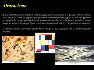 A arte abstrata tende a suprimir toda a relação entre a realidade e o quadro, entre as linhas
e os planos, as cores e a significação que esses elementos podem sugerir ao espírito. Quando
a significação de um quadro depende essencialmente da cor e da forma, quando o pintor
rompe os últimos laços que ligam a sua obra à realidade visível, ela passa a ser abstrata.
O Abstracionismo apresenta várias fases, desde a mais sensível até a intelectualidade
máxima.
Abstracismo
 