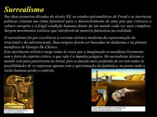Nas duas primeiras décadas do século XX, os estudos psicanalíticos de Freud e as incertezas
políticas criaram um clima favorável para o desenvolvimento de uma arte que criticava a
cultura européia e a frágil condição humana diante de um mundo cada vez mais complexo.
Surgem movimentos estéticos que interferem de maneira fantasiosa na realidade.
O surrealismo foi por excelência a corrente artística moderna da representação do
irracional e do subconsciente. Suas origens devem ser buscadas no dadaísmo e na pintura
metafísica de Giorgio De Chirico.
Este movimento artístico surge todas às vezes que a imaginação se manifesta livremente,
sem o freio do espírito crítico, o que vale é o impulso psíquico. Os surrealistas deixam o
mundo real para penetrarem no irreal, pois a emoção mais profunda do ser tem todas as
possibilidades de se expressar apenas com a aproximação do fantástico, no ponto onde a
razão humana perde o controle.
Surrealismo
 