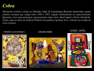 Movimento artístico criado na Holanda, Sigla de Copenhague-Bruxelas-Amsterdam, grupo
artístico europeu que surgiu entre 1948 e 1951. Ligado esteticamente ao expressionismo
figurativo, teve como principais representantes Asger Jorn, Karel Appel e Pierre Alechinski.
Assim como as obras de Jackson Pollock essa pintura é gestual, livre, violenta na escolha de
cores texturas.
Cobra
PIERRE ALECHINSKY ASGER JORN
KAREL APPEL
 