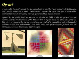 A expressão “op-art” vem do inglês (optical art) e significa “arte óptica”. Defendia para
arte "menos expressão e mais visualização". Apesar do rigor com que é construída,
simboliza um mundo precário e instável, que se modifica a cada instante.
Apesar de ter ganho força na metade da década de 1950, a Op Art passou por um
desenvolvimento relativamente lento. Ela não tem o ímpeto atual e o apelo emocional da
Pop Art; em comparação, parece excessivamente cerebral e sistemática, mais próxima das
ciências do que das humanidades. Por outro lado, suas possibilidades parecem ser tão
ilimitadas quanto as da ciência e da tecnologia.
Op-art
 