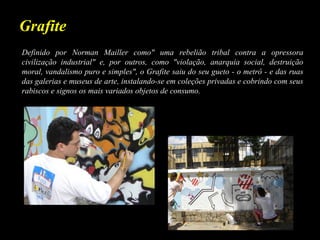 Definido por Norman Mailler como" uma rebelião tribal contra a opressora
civilização industrial" e, por outros, como "violação, anarquia social, destruição
moral, vandalismo puro e simples", o Grafite saiu do seu gueto - o metrô - e das ruas
das galerias e museus de arte, instalando-se em coleções privadas e cobrindo com seus
rabiscos e signos os mais variados objetos de consumo.
Grafite
 