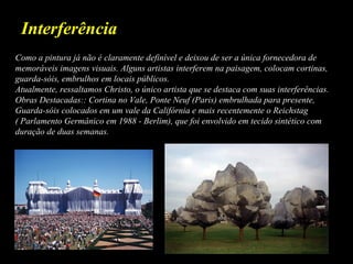 Como a pintura já não é claramente definível e deixou de ser a única fornecedora de
memoráveis imagens visuais. Alguns artistas interferem na paisagem, colocam cortinas,
guarda-sóis, embrulhos em locais públicos.
Atualmente, ressaltamos Christo, o único artista que se destaca com suas interferências.
Obras Destacadas:: Cortina no Vale, Ponte Neuf (Paris) embrulhada para presente,
Guarda-sóis colocados em um vale da Califórnia e mais recentemente o Reichstag
( Parlamento Germânico em 1988 - Berlim), que foi envolvido em tecido sintético com
duração de duas semanas.
Interferência
 