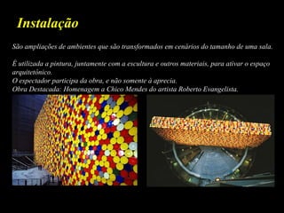 São ampliações de ambientes que são transformados em cenários do tamanho de uma sala.
É utilizada a pintura, juntamente com a escultura e outros materiais, para ativar o espaço
arquitetônico.
O espectador participa da obra, e não somente à aprecia.
Obra Destacada: Homenagem a Chico Mendes do artista Roberto Evangelista.
Instalação
 