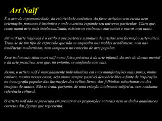 É a arte da espontaniedade, da criatividade autêntica, do fazer artístico sem escola nem
orientação, portanto é instintiva e onde o artista expande seu universo particular. Claro que,
como numa arte mais intelectualizada, existem os realmente marcantes e outros nem tanto.
Art naïf (arte ingênua) é o estilo a que pertence a pintura de artistas sem formação sistemática.
Trata-se de um tipo de expressão que não se enquadra nos moldes acadêmicos, nem nas
tendências modernistas, nem tampouco no conceito de arte popular.
Esse isolamento situa o art naïf numa faixa próxima à da arte infantil, da arte do doente mental
e da arte primitiva, sem que, no entanto, se confunda com elas.
Assim, o artista naïf é marcadamente individualista em suas manifestações mais puras, muito
embora, mesmo nesses casos, seja quase sempre possível descobrir-lhes a fonte de inspiração
na iconografia popular das ilustrações dos velhos livros, das folhinhas suburbanas ou das
imagens de santos. Não se trata, portanto, de uma criação totalmente subjetiva, sem nenhuma
referência cultural.
O artista naïf não se preocupa em preservar as proporções naturais nem os dados anatômicos
corretos das figuras que representa.
Art Naïf
 