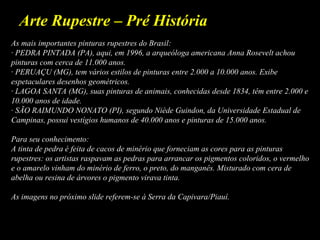 Arte Rupestre – Pré História
As mais importantes pinturas rupestres do Brasil:
· PEDRA PINTADA (PA), aqui, em 1996, a arqueóloga americana Anna Rosevelt achou
pinturas com cerca de 11.000 anos.
· PERUAÇU (MG), tem vários estilos de pinturas entre 2.000 a 10.000 anos. Exibe
espetaculares desenhos geométricos.
· LAGOA SANTA (MG), suas pinturas de animais, conhecidas desde 1834, têm entre 2.000 e
10.000 anos de idade.
· SÃO RAIMUNDO NONATO (PI), segundo Niède Guindon, da Universidade Estadual de
Campinas, possui vestígios humanos de 40.000 anos e pinturas de 15.000 anos.
Para seu conhecimento:
A tinta de pedra é feita de cacos de minério que forneciam as cores para as pinturas
rupestres: os artistas raspavam as pedras para arrancar os pigmentos coloridos, o vermelho
e o amarelo vinham do minério de ferro, o preto, do manganês. Misturado com cera de
abelha ou resina de árvores o pigmento virava tinta.
As imagens no próximo slide referem-se à Serra da Capivara/Piauí.
 