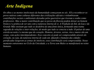 Arte Indígena
Os olhos e as mentes intelectuais da humanidade começaram no séc. XX a reconhecer os
povos nativos como culturas diferentes das civilizações oficiais e vislumbraram
contribuições sociais e ambientais deixadas pelos guerreiros que tiveram o sonho como
professores. Mas a maior contribuição que os povos da floresta podem deixar ao homem
branco é a prática de ser uno com a natureza interna de si. A Tradição do Sol, da Lua e da
Grande Mãe ensinam que tudo se desdobra de uma fonte única, formando uma trama
sagrada de relações e inter-relações, de modo que tudo se conecta a tudo. O pulsar de uma
estrela na noite é o mesmo que do coração. Homens, árvores, serras, rios e mares são um
corpo, com ações interdependentes. Esse conceito só pode ser compreendido através do
coração, ou seja, da natureza interna de cada um. Quando o humano das cidades
petrificadas largarem as armas do intelecto, essa contribuição será compreendida. Nesse
momento entraremos no Ciclo da Unicidade, e a Terra sem Males se manifestará no reino
humano.
 
