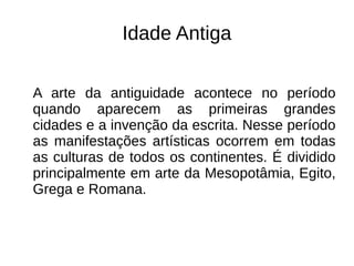 Idade Antiga
A arte da antiguidade acontece no período
quando aparecem as primeiras grandes
cidades e a invenção da escrita. Nesse período
as manifestações artísticas ocorrem em todas
as culturas de todos os continentes. É dividido
principalmente em arte da Mesopotâmia, Egito,
Grega e Romana.
 